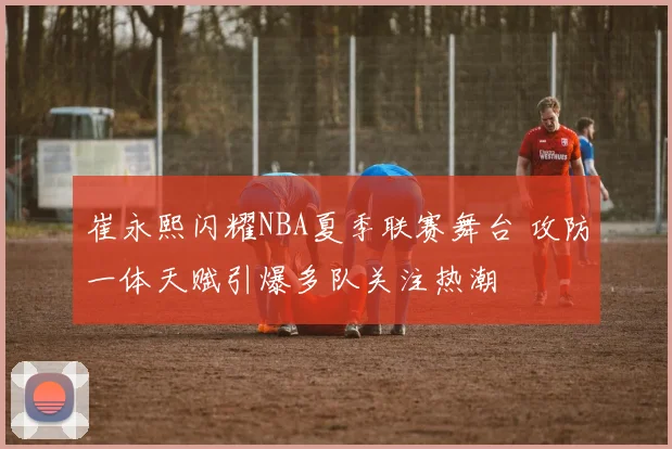 崔永熙闪耀NBA夏季联赛舞台 攻防一体天赋引爆多队关注热潮