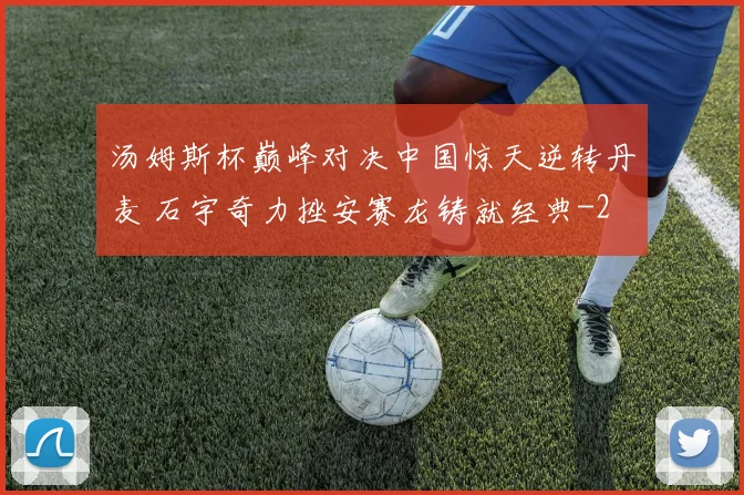 汤姆斯杯巅峰对决中国惊天逆转丹麦 石宇奇力挫安赛龙铸就经典