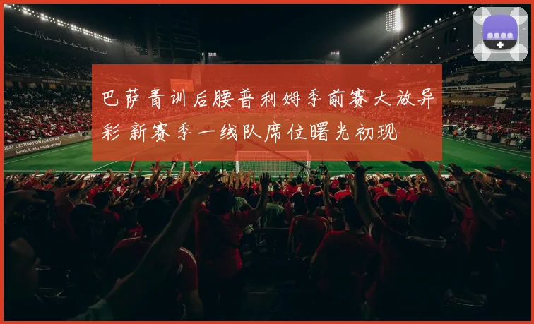 巴萨青训后腰普利姆季前赛大放异彩 新赛季一线队席位曙光初现