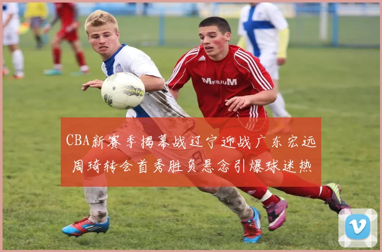 CBA新赛季揭幕战辽宁迎战广东宏远 周琦转会首秀胜负悬念引爆球迷热盼对决
