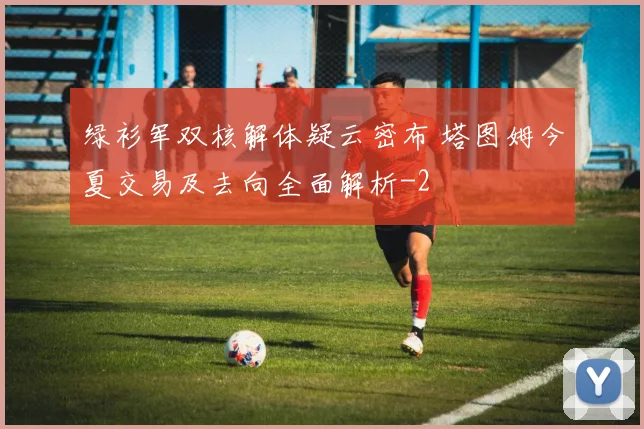 绿衫军双核解体疑云密布 塔图姆今夏交易及去向全面解析