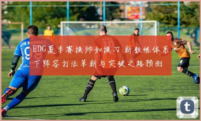 EDG夏季赛换帅如换刀 新教练体系下阵容打法革新与突破之路预测