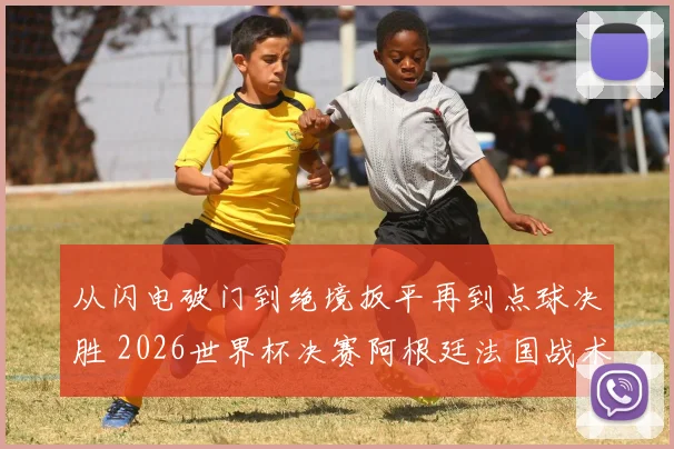 从闪电破门到绝境扳平再到点球决胜 2026世界杯决赛阿根廷法国战术关键转折深度复盘
