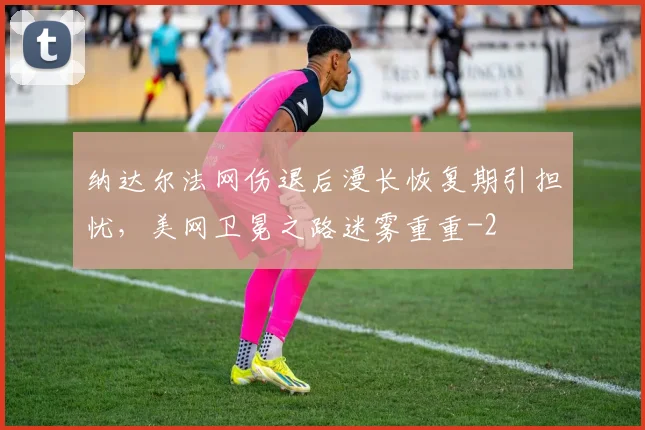 纳达尔法网伤退后漫长恢复期引担忧，美网卫冕之路迷雾重重