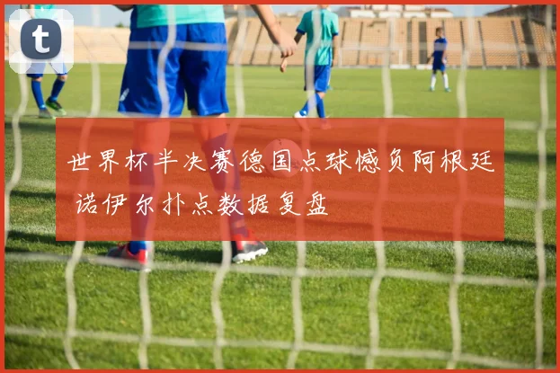 世界杯半决赛德国点球憾负阿根廷 诺伊尔扑点数据复盘