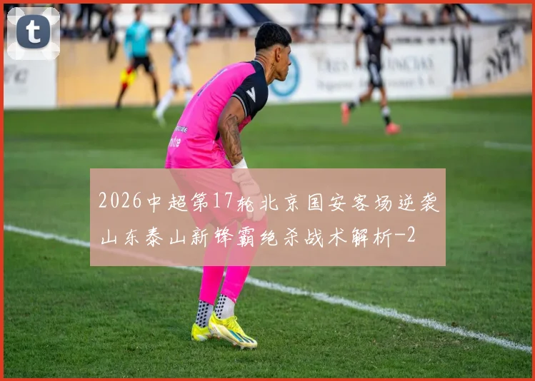 2026中超第17轮北京国安客场逆袭山东泰山新锋霸绝杀战术解析
