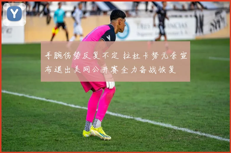 手腕伤势反复不定 拉杜卡努无奈宣布退出美网公开赛全力备战恢复