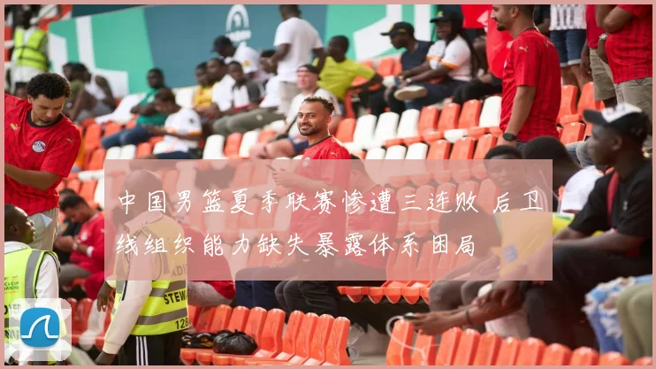 中国男篮夏季联赛惨遭三连败 后卫线组织能力缺失暴露体系困局
