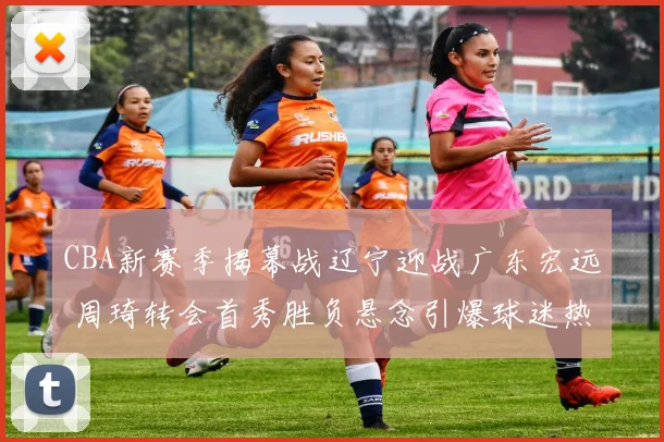 CBA新赛季揭幕战辽宁迎战广东宏远 周琦转会首秀胜负悬念引爆球迷热盼对决