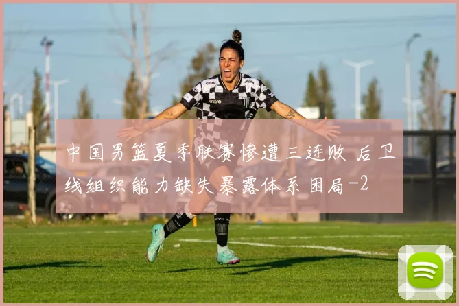 中国男篮夏季联赛惨遭三连败 后卫线组织能力缺失暴露体系困局