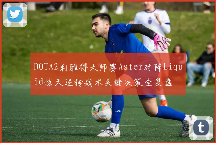 DOTA2利雅得大师赛Aster对阵Liquid惊天逆转战术关键决策全复盘