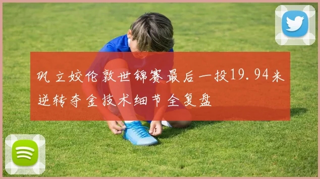 巩立姣伦敦世锦赛最后一投19.94米逆转夺金技术细节全复盘