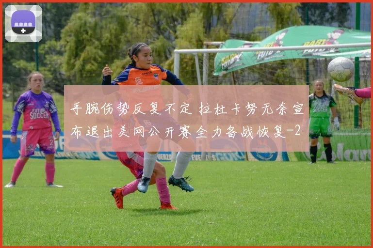 手腕伤势反复不定 拉杜卡努无奈宣布退出美网公开赛全力备战恢复
