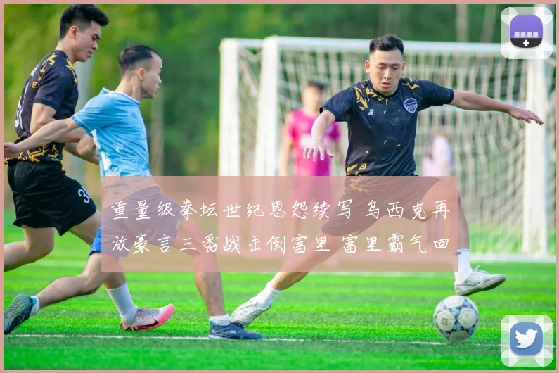 重量级拳坛世纪恩怨续写 乌西克再放豪言三番战击倒富里 富里霸气回应必将终结对手
